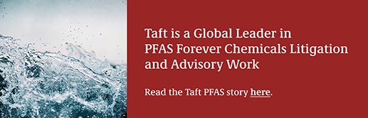 Taft is a Global Leader in PFAS Forever Chemicals Litigation and Advisory Work. Read the Taft PFAS story here.